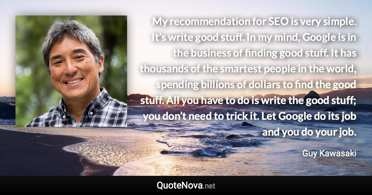 My recommendation for SEO is very simple. It’s write good stuff. In my mind, Google is in the business of finding good stuff. It has thousands of the smartest people in the world, spending billions of dollars to find the good stuff. All you have to do is write the good stuff; you don’t need to trick it. Let Google do its job and you do your job. - Guy Kawasaki quote