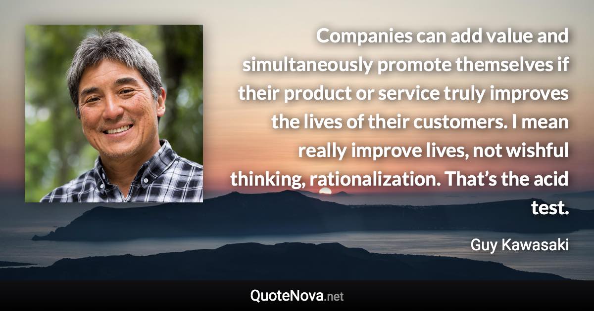 Companies can add value and simultaneously promote themselves if their product or service truly improves the lives of their customers. I mean really improve lives, not wishful thinking, rationalization. That’s the acid test. - Guy Kawasaki quote