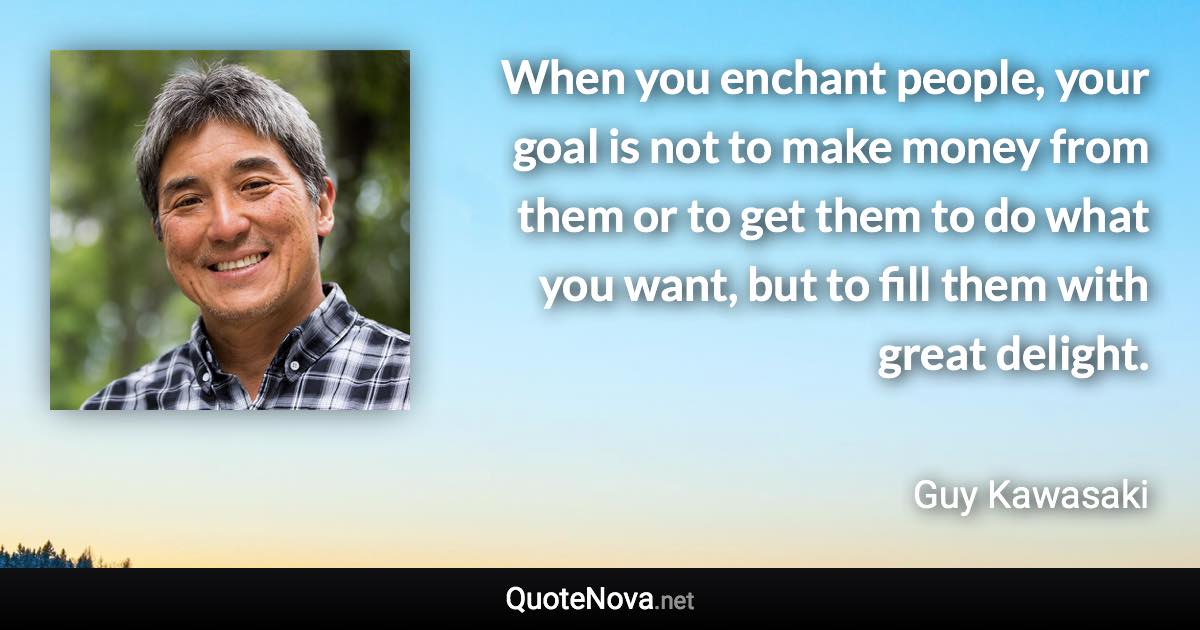 When you enchant people, your goal is not to make money from them or to get them to do what you want, but to fill them with great delight. - Guy Kawasaki quote