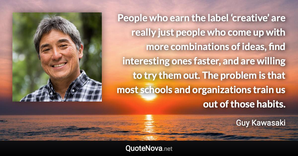 People who earn the label ‘creative’ are really just people who come up with more combinations of ideas, find interesting ones faster, and are willing to try them out. The problem is that most schools and organizations train us out of those habits. - Guy Kawasaki quote