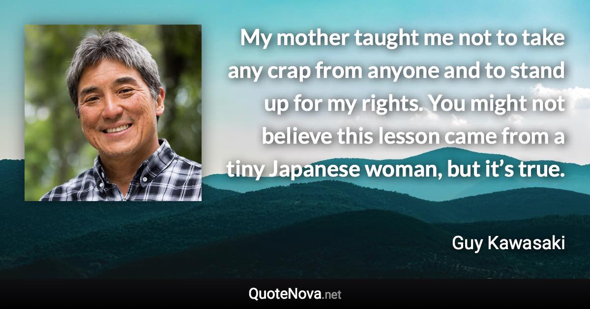 My mother taught me not to take any crap from anyone and to stand up for my rights. You might not believe this lesson came from a tiny Japanese woman, but it’s true. - Guy Kawasaki quote