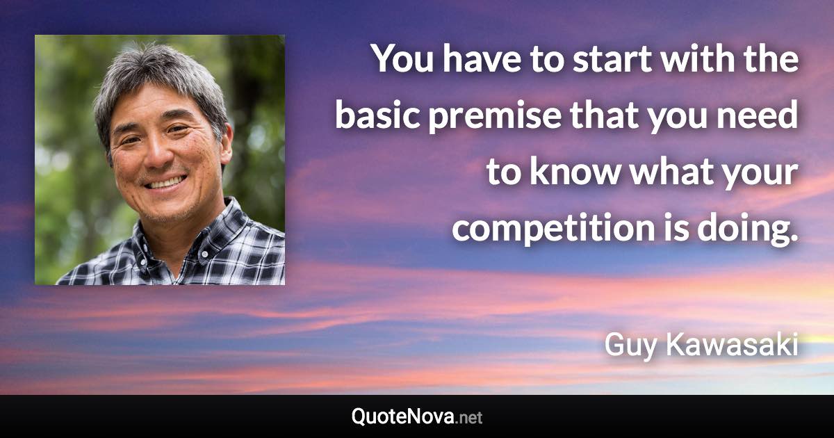 You have to start with the basic premise that you need to know what your competition is doing. - Guy Kawasaki quote