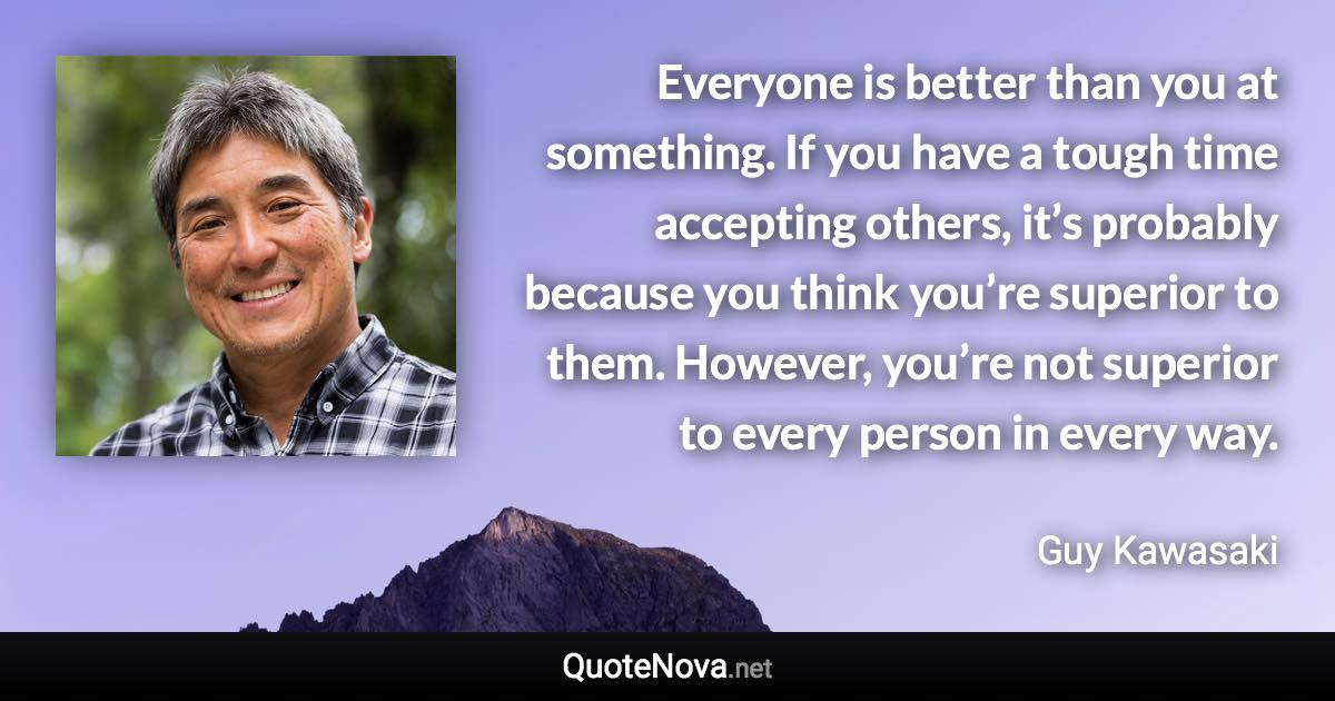 Everyone is better than you at something. If you have a tough time accepting others, it’s probably because you think you’re superior to them. However, you’re not superior to every person in every way. - Guy Kawasaki quote