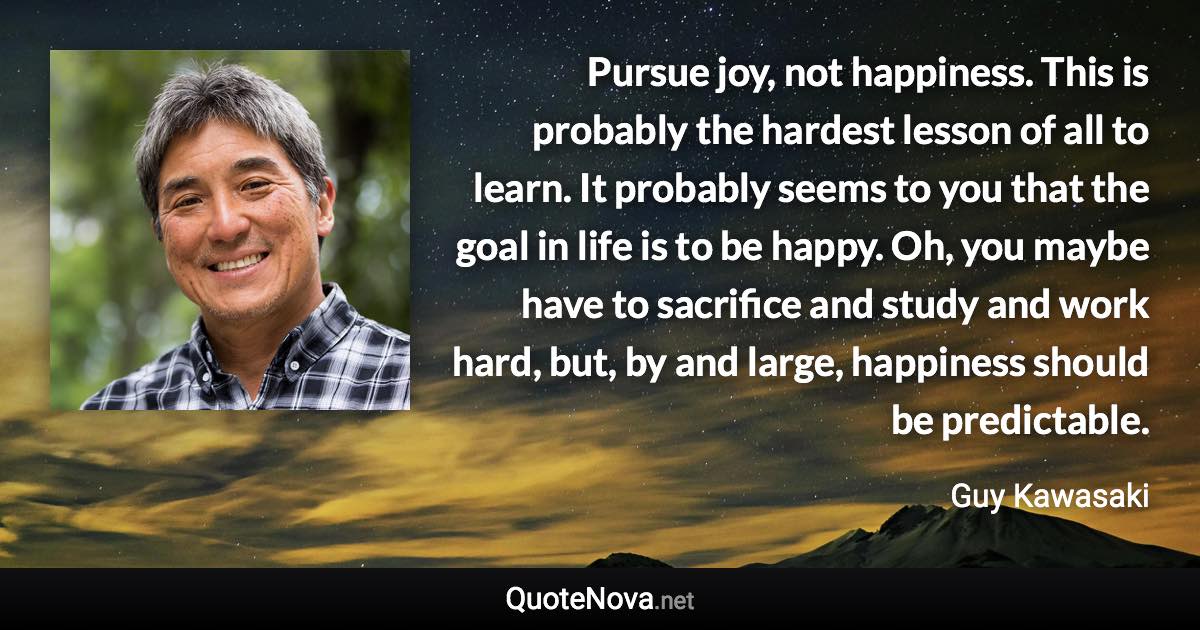 Pursue joy, not happiness. This is probably the hardest lesson of all to learn. It probably seems to you that the goal in life is to be happy. Oh, you maybe have to sacrifice and study and work hard, but, by and large, happiness should be predictable. - Guy Kawasaki quote