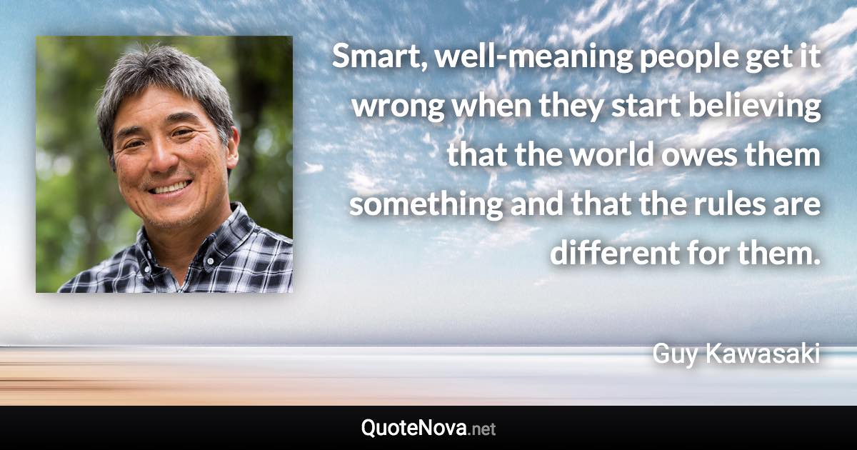 Smart, well-meaning people get it wrong when they start believing that the world owes them something and that the rules are different for them. - Guy Kawasaki quote