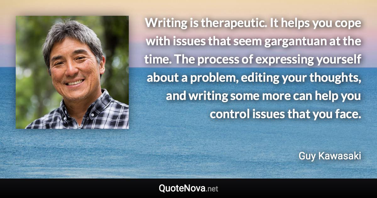 Writing is therapeutic. It helps you cope with issues that seem gargantuan at the time. The process of expressing yourself about a problem, editing your thoughts, and writing some more can help you control issues that you face. - Guy Kawasaki quote