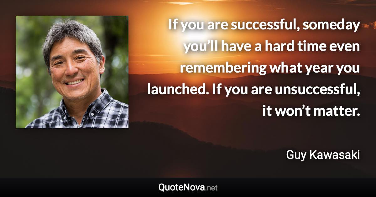 If you are successful, someday you’ll have a hard time even remembering what year you launched. If you are unsuccessful, it won’t matter. - Guy Kawasaki quote