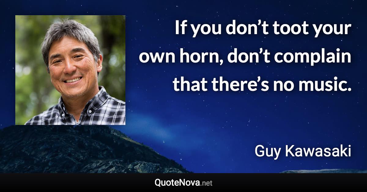 If you don’t toot your own horn, don’t complain that there’s no music. - Guy Kawasaki quote