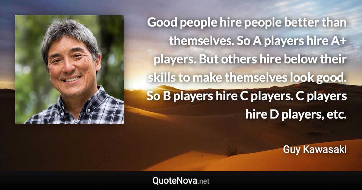 Good people hire people better than themselves. So A players hire A+ players. But others hire below their skills to make themselves look good. So B players hire C players. C players hire D players, etc. - Guy Kawasaki quote