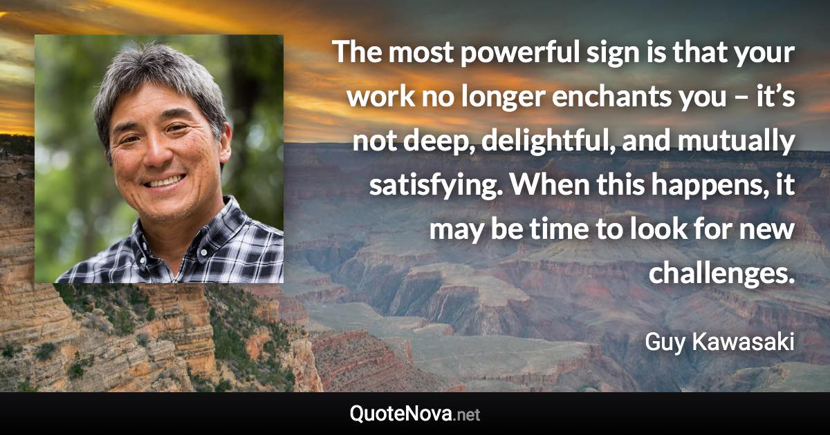 The most powerful sign is that your work no longer enchants you – it’s not deep, delightful, and mutually satisfying. When this happens, it may be time to look for new challenges. - Guy Kawasaki quote