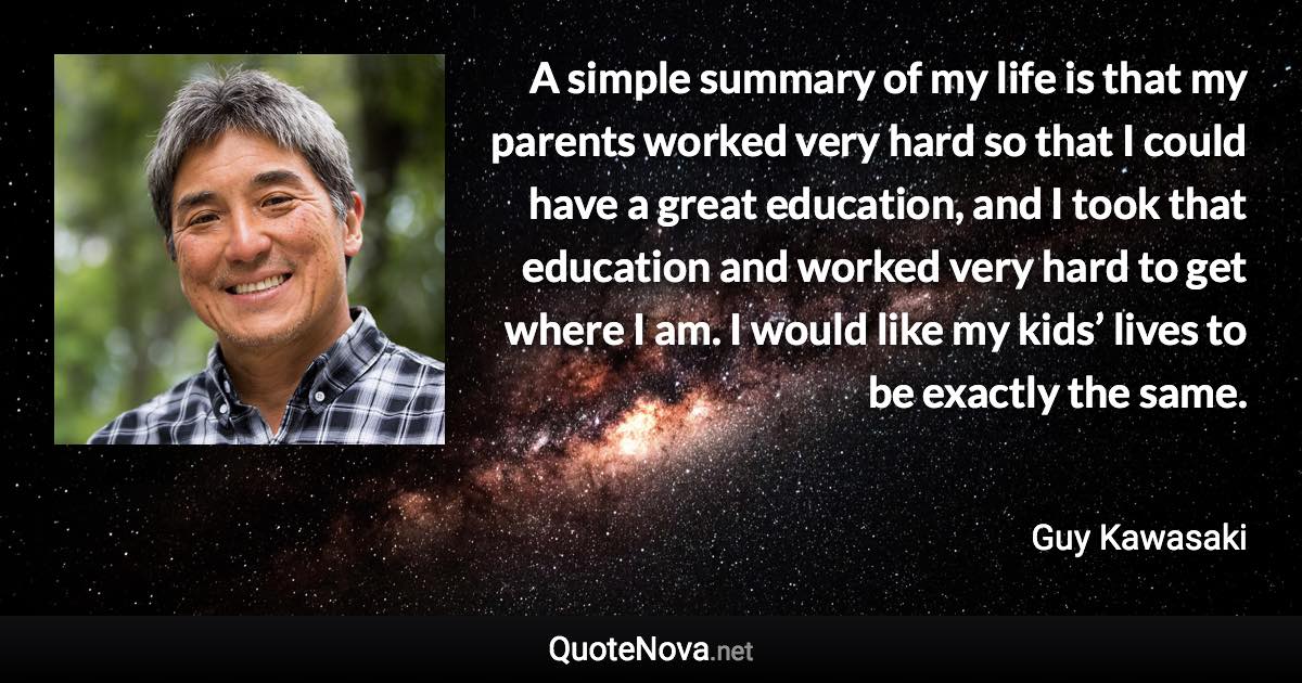 A simple summary of my life is that my parents worked very hard so that I could have a great education, and I took that education and worked very hard to get where I am. I would like my kids’ lives to be exactly the same. - Guy Kawasaki quote