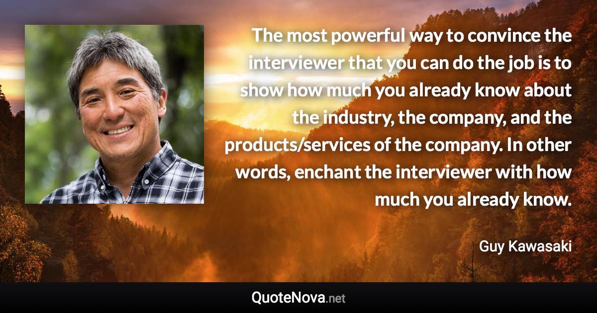 The most powerful way to convince the interviewer that you can do the job is to show how much you already know about the industry, the company, and the products/services of the company. In other words, enchant the interviewer with how much you already know. - Guy Kawasaki quote