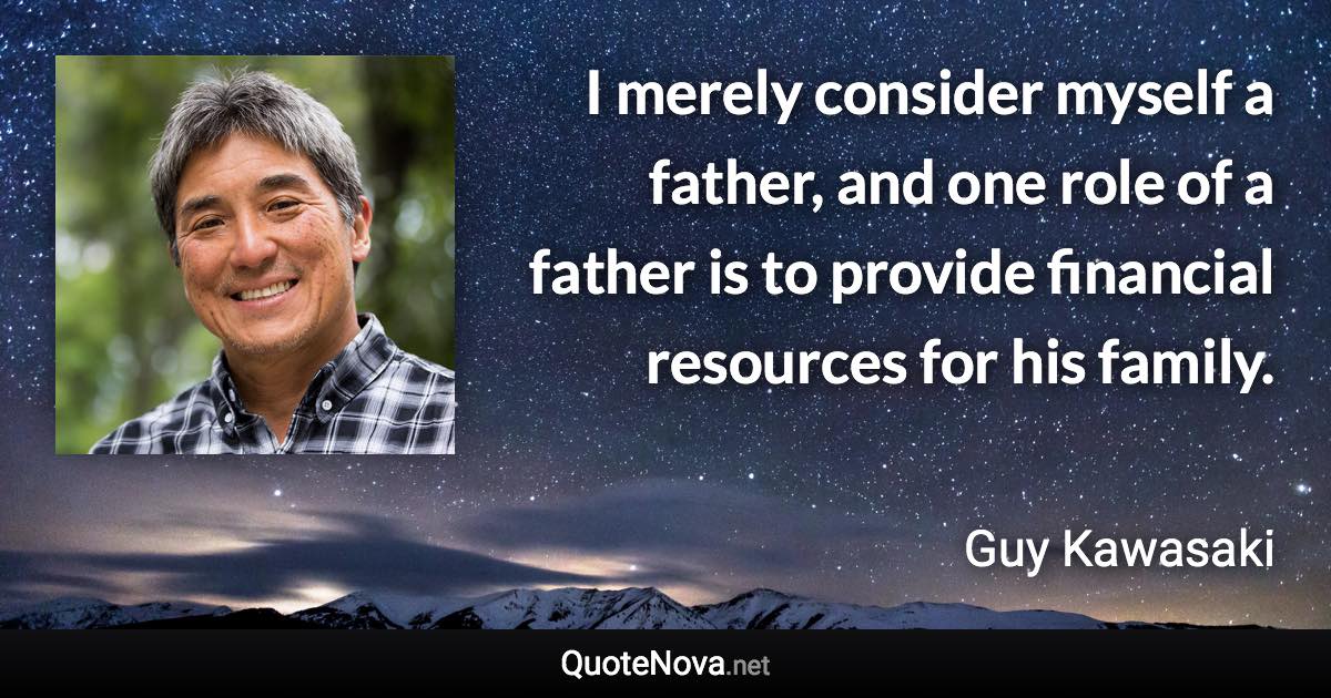 I merely consider myself a father, and one role of a father is to provide financial resources for his family. - Guy Kawasaki quote