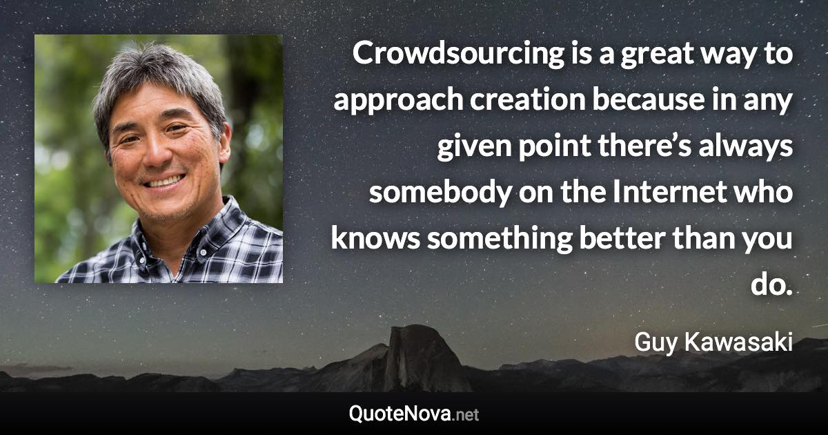 Crowdsourcing is a great way to approach creation because in any given point there’s always somebody on the Internet who knows something better than you do. - Guy Kawasaki quote