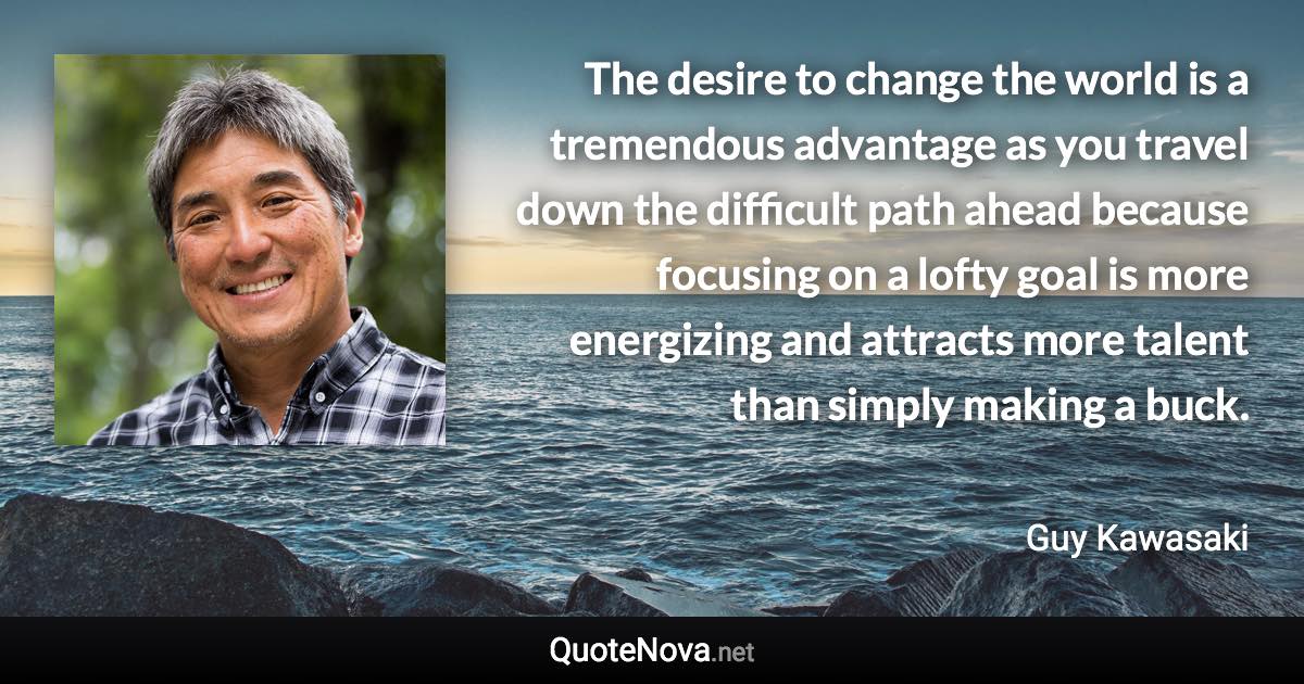 The desire to change the world is a tremendous advantage as you travel down the difficult path ahead because focusing on a lofty goal is more energizing and attracts more talent than simply making a buck. - Guy Kawasaki quote