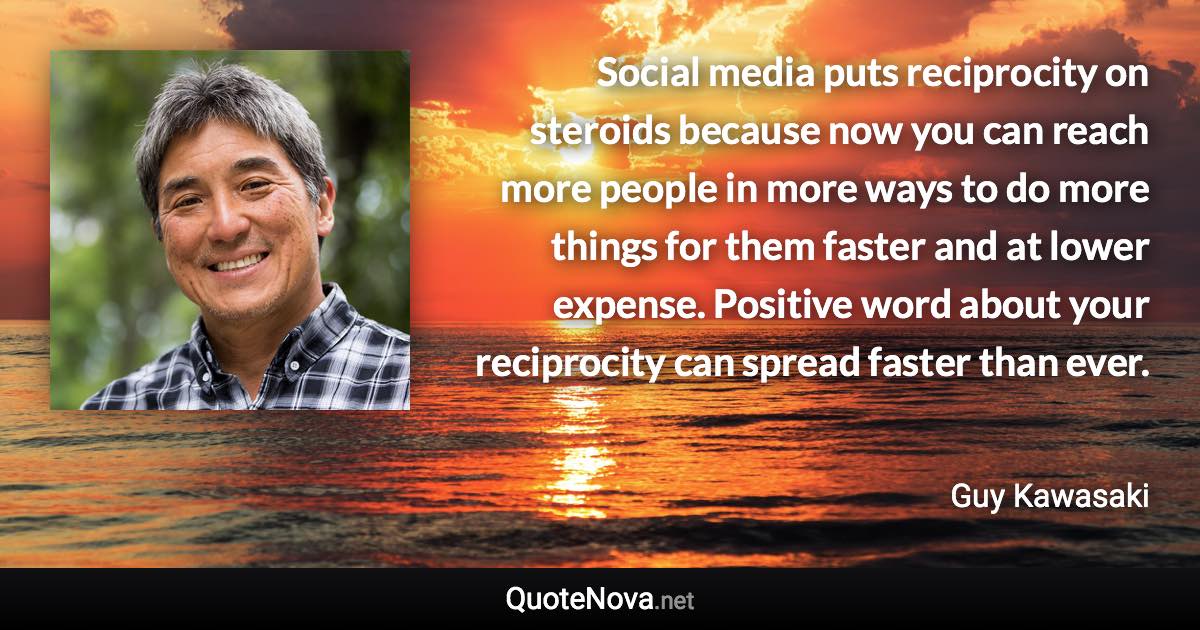 Social media puts reciprocity on steroids because now you can reach more people in more ways to do more things for them faster and at lower expense. Positive word about your reciprocity can spread faster than ever. - Guy Kawasaki quote