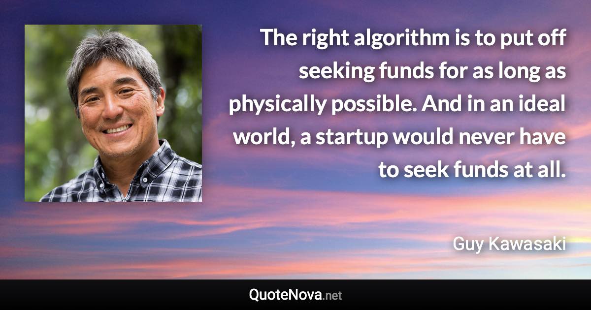 The right algorithm is to put off seeking funds for as long as physically possible. And in an ideal world, a startup would never have to seek funds at all. - Guy Kawasaki quote