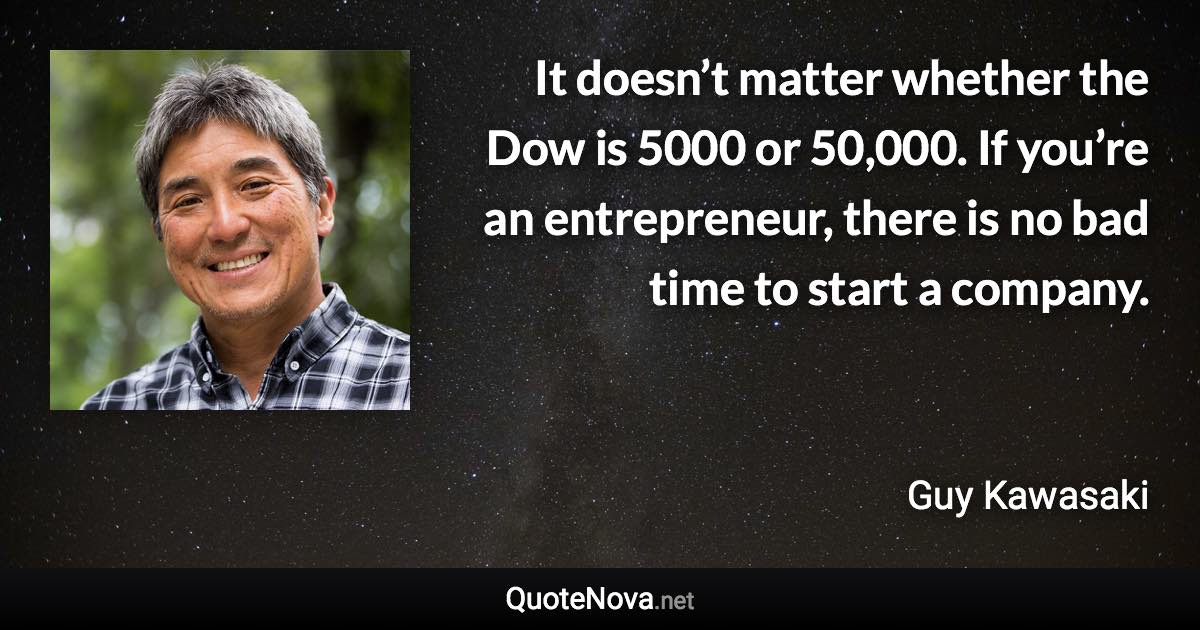 It doesn’t matter whether the Dow is 5000 or 50,000. If you’re an entrepreneur, there is no bad time to start a company. - Guy Kawasaki quote