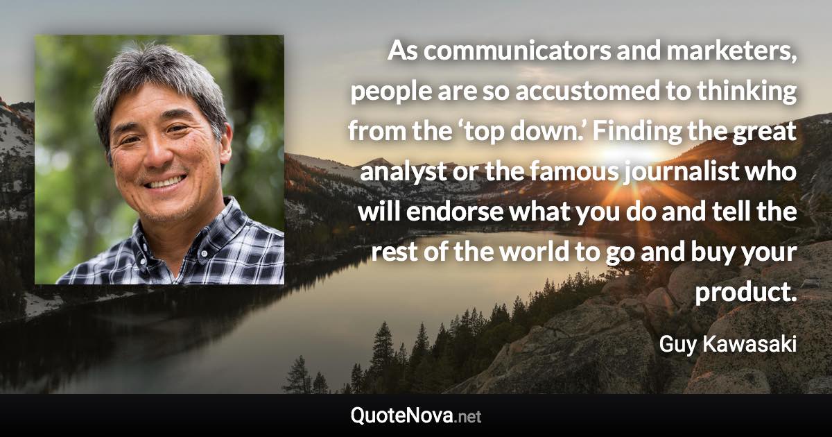 As communicators and marketers, people are so accustomed to thinking from the ‘top down.’ Finding the great analyst or the famous journalist who will endorse what you do and tell the rest of the world to go and buy your product. - Guy Kawasaki quote