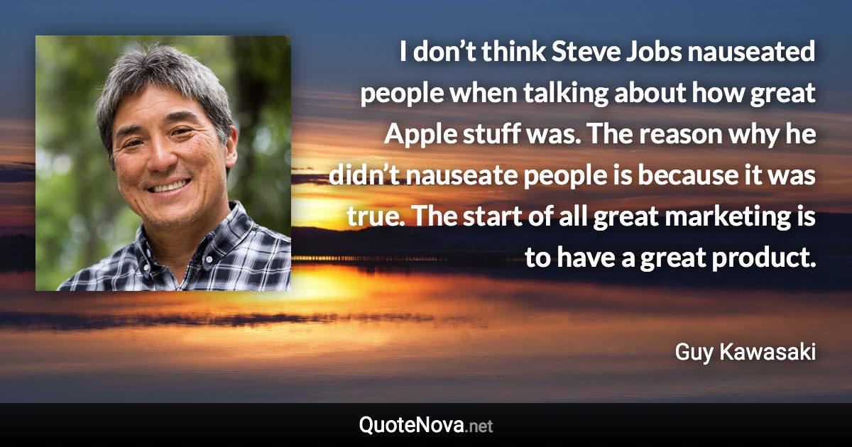 I don’t think Steve Jobs nauseated people when talking about how great Apple stuff was. The reason why he didn’t nauseate people is because it was true. The start of all great marketing is to have a great product. - Guy Kawasaki quote