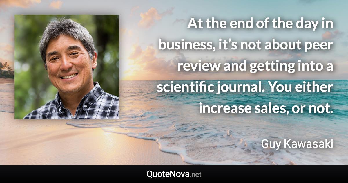 At the end of the day in business, it’s not about peer review and getting into a scientific journal. You either increase sales, or not. - Guy Kawasaki quote