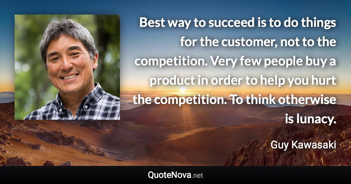 Best way to succeed is to do things for the customer, not to the competition. Very few people buy a product in order to help you hurt the competition. To think otherwise is lunacy. - Guy Kawasaki quote