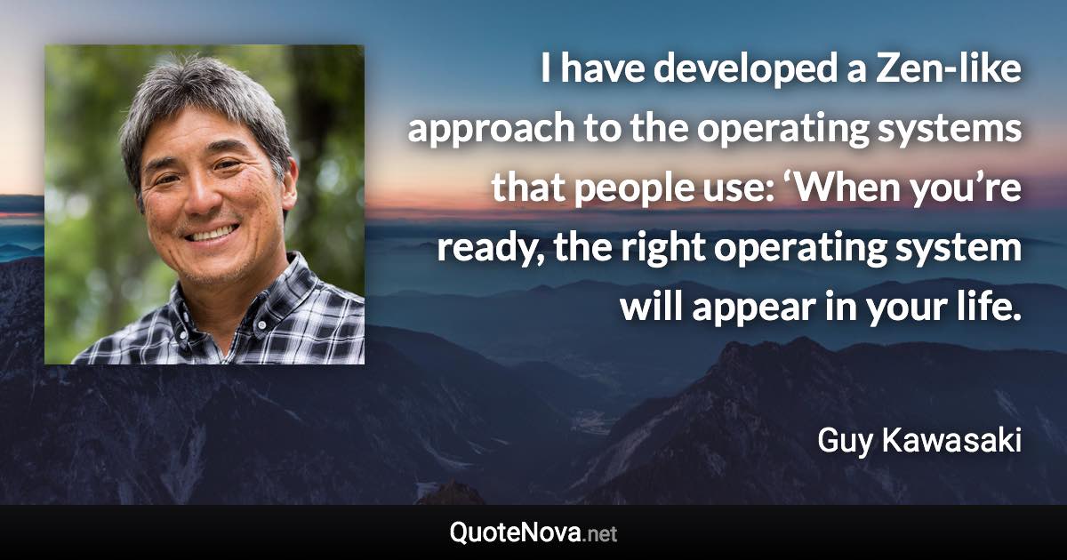 I have developed a Zen-like approach to the operating systems that people use: ‘When you’re ready, the right operating system will appear in your life. - Guy Kawasaki quote