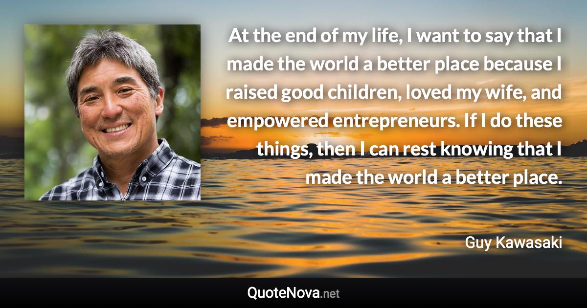 At the end of my life, I want to say that I made the world a better place because I raised good children, loved my wife, and empowered entrepreneurs. If I do these things, then I can rest knowing that I made the world a better place. - Guy Kawasaki quote