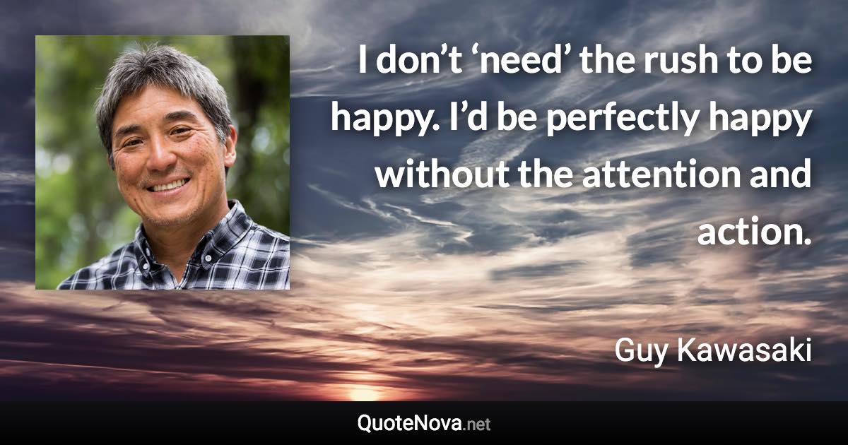 I don’t ‘need’ the rush to be happy. I’d be perfectly happy without the attention and action. - Guy Kawasaki quote