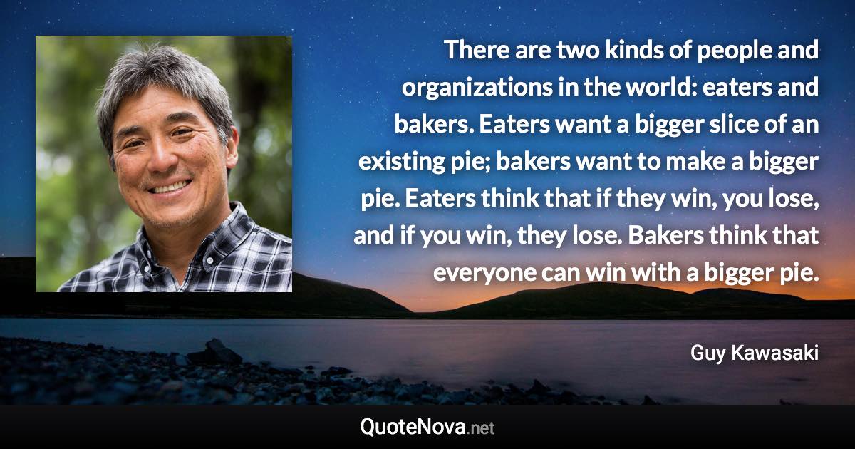 There are two kinds of people and organizations in the world: eaters and bakers. Eaters want a bigger slice of an existing pie; bakers want to make a bigger pie. Eaters think that if they win, you lose, and if you win, they lose. Bakers think that everyone can win with a bigger pie. - Guy Kawasaki quote