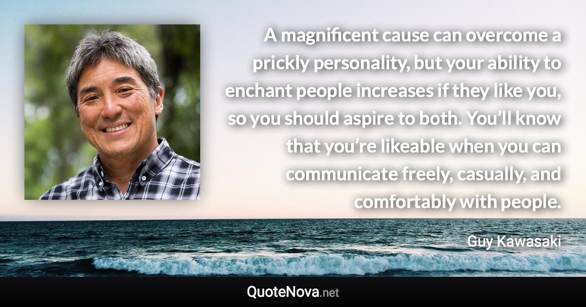 A magnificent cause can overcome a prickly personality, but your ability to enchant people increases if they like you, so you should aspire to both. You’ll know that you’re likeable when you can communicate freely, casually, and comfortably with people. - Guy Kawasaki quote