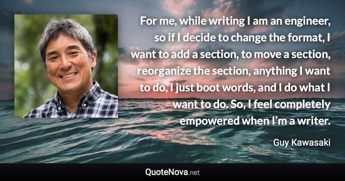 For me, while writing I am an engineer, so if I decide to change the format, I want to add a section, to move a section, reorganize the section, anything I want to do, I just boot words, and I do what I want to do. So, I feel completely empowered when I’m a writer. - Guy Kawasaki quote