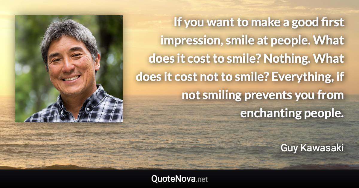 If you want to make a good first impression, smile at people. What does it cost to smile? Nothing. What does it cost not to smile? Everything, if not smiling prevents you from enchanting people. - Guy Kawasaki quote