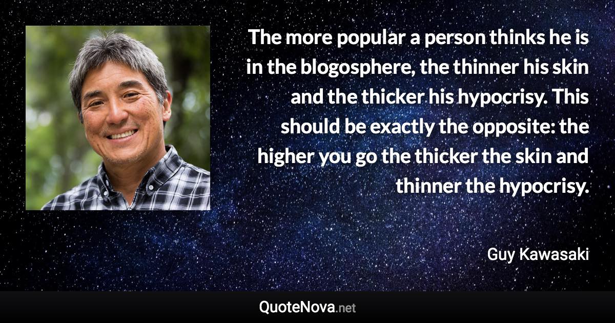 The more popular a person thinks he is in the blogosphere, the thinner his skin and the thicker his hypocrisy. This should be exactly the opposite: the higher you go the thicker the skin and thinner the hypocrisy. - Guy Kawasaki quote