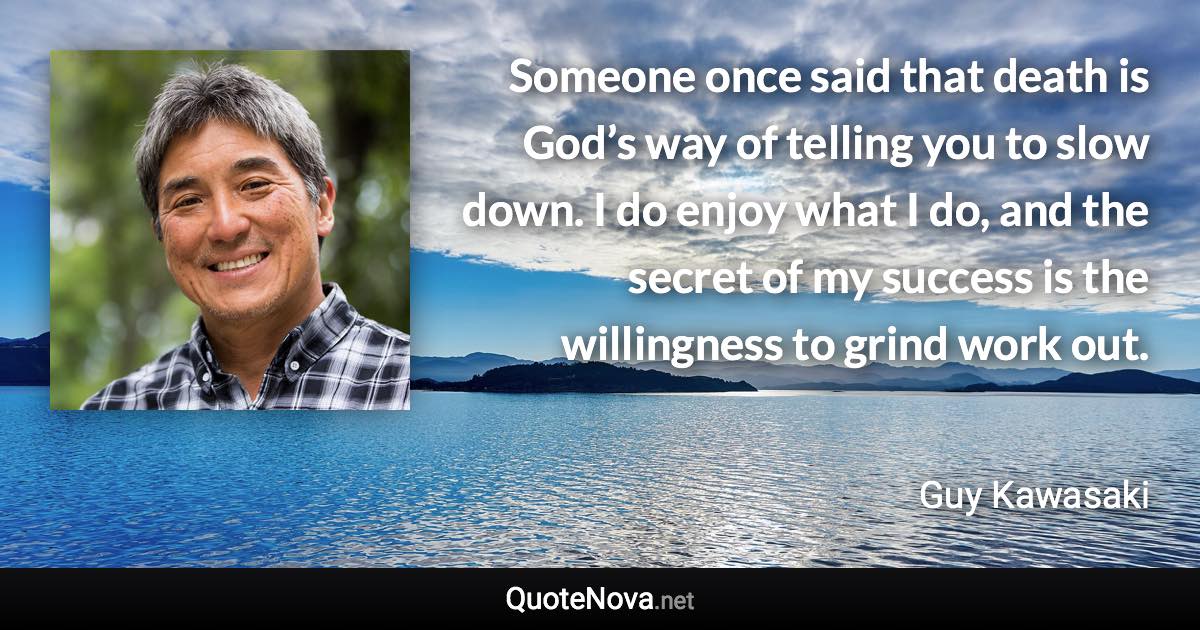 Someone once said that death is God’s way of telling you to slow down. I do enjoy what I do, and the secret of my success is the willingness to grind work out. - Guy Kawasaki quote