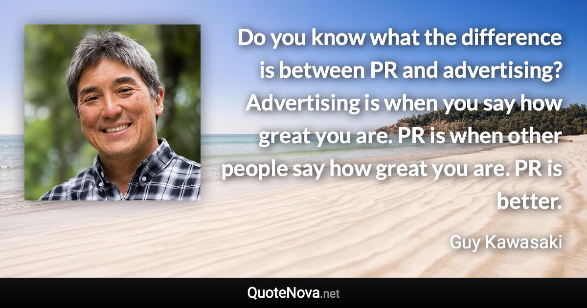 Do you know what the difference is between PR and advertising? Advertising is when you say how great you are. PR is when other people say how great you are. PR is better. - Guy Kawasaki quote