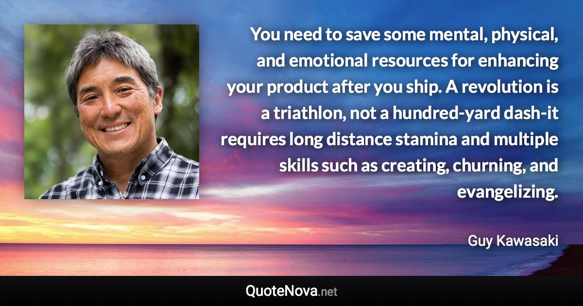 You need to save some mental, physical, and emotional resources for enhancing your product after you ship. A revolution is a triathlon, not a hundred-yard dash-it requires long distance stamina and multiple skills such as creating, churning, and evangelizing. - Guy Kawasaki quote