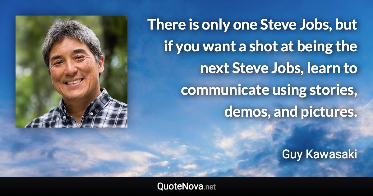 There is only one Steve Jobs, but if you want a shot at being the next Steve Jobs, learn to communicate using stories, demos, and pictures. - Guy Kawasaki quote