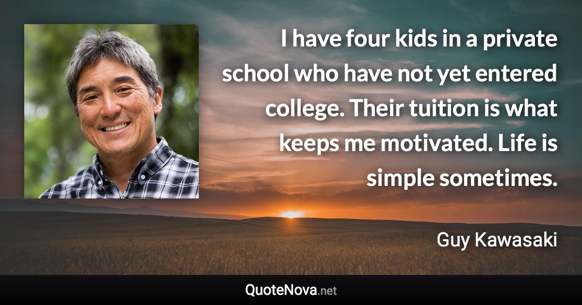 I have four kids in a private school who have not yet entered college. Their tuition is what keeps me motivated. Life is simple sometimes. - Guy Kawasaki quote