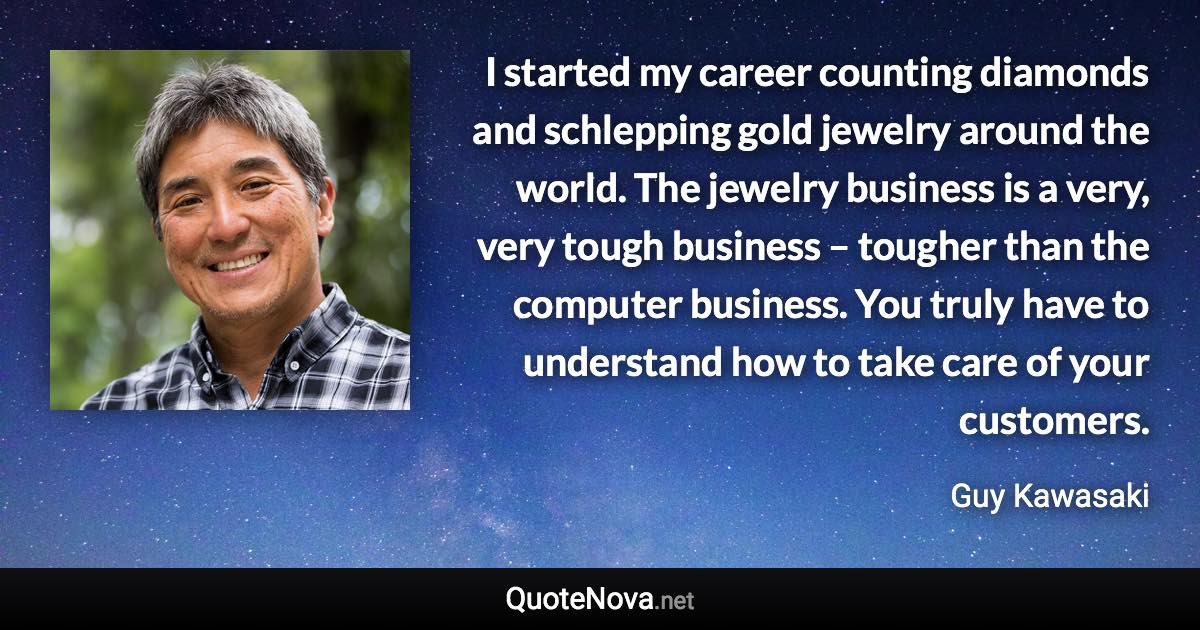 I started my career counting diamonds and schlepping gold jewelry around the world. The jewelry business is a very, very tough business – tougher than the computer business. You truly have to understand how to take care of your customers. - Guy Kawasaki quote