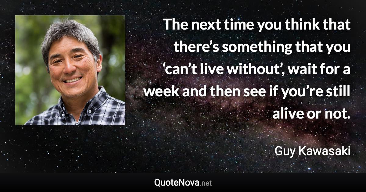 The next time you think that there’s something that you ‘can’t live without’, wait for a week and then see if you’re still alive or not. - Guy Kawasaki quote