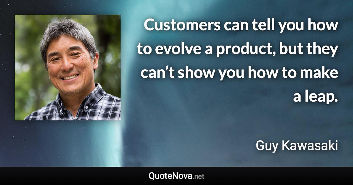 Customers can tell you how to evolve a product, but they can’t show you how to make a leap. - Guy Kawasaki quote