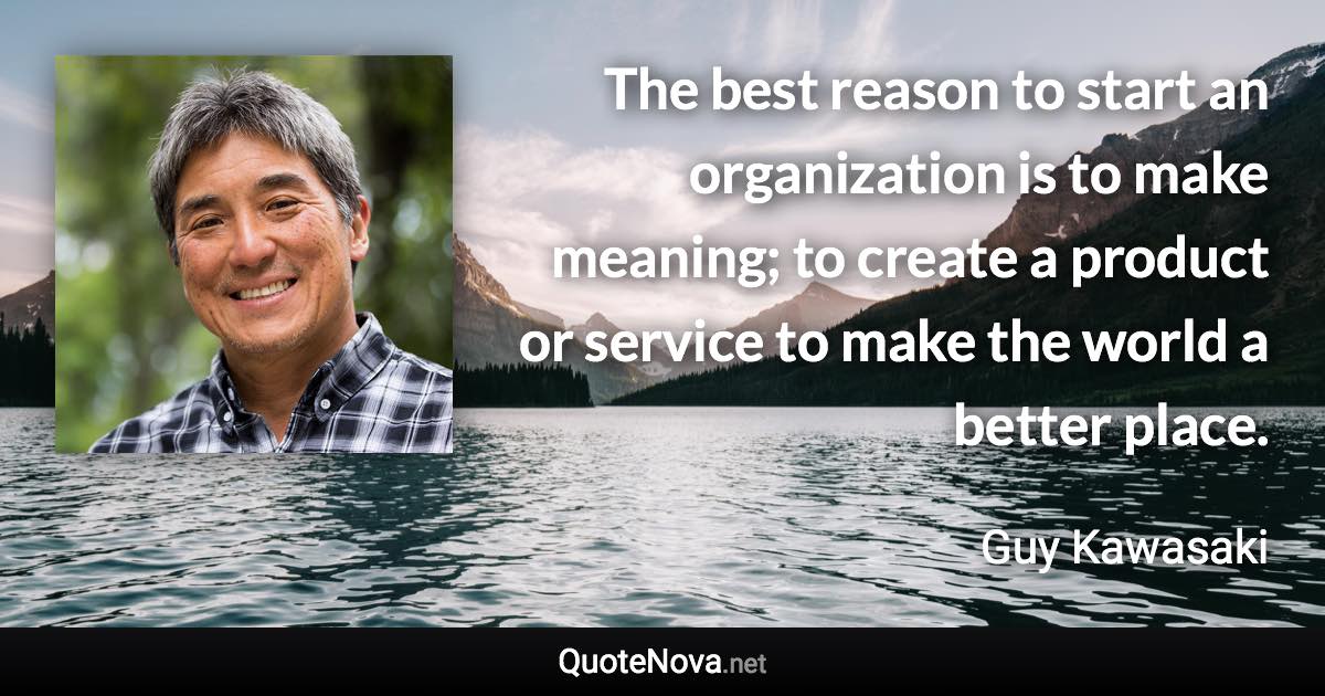 The best reason to start an organization is to make meaning; to create a product or service to make the world a better place. - Guy Kawasaki quote