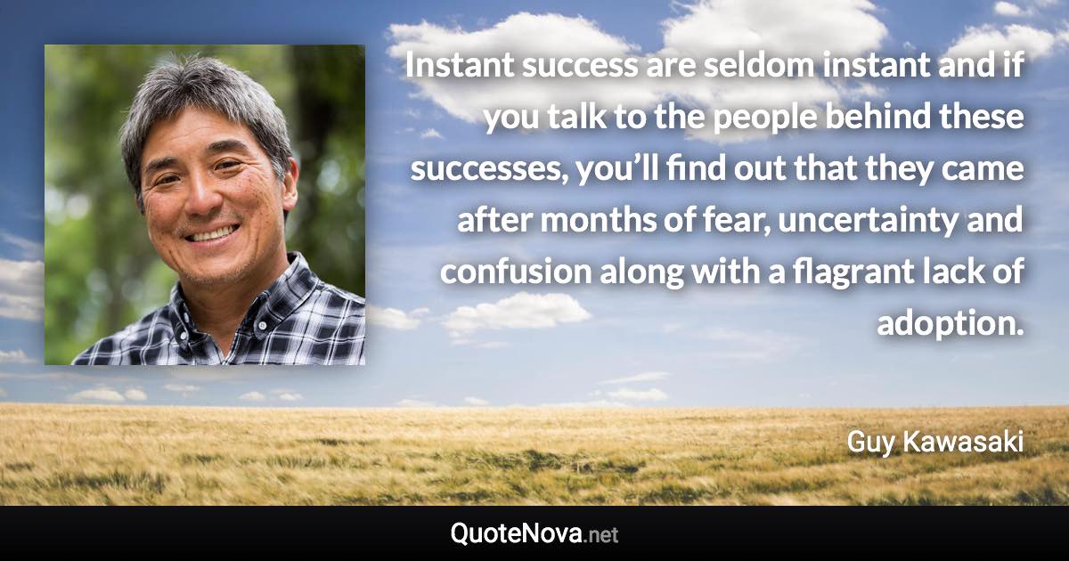 Instant success are seldom instant and if you talk to the people behind these successes, you’ll find out that they came after months of fear, uncertainty and confusion along with a flagrant lack of adoption. - Guy Kawasaki quote