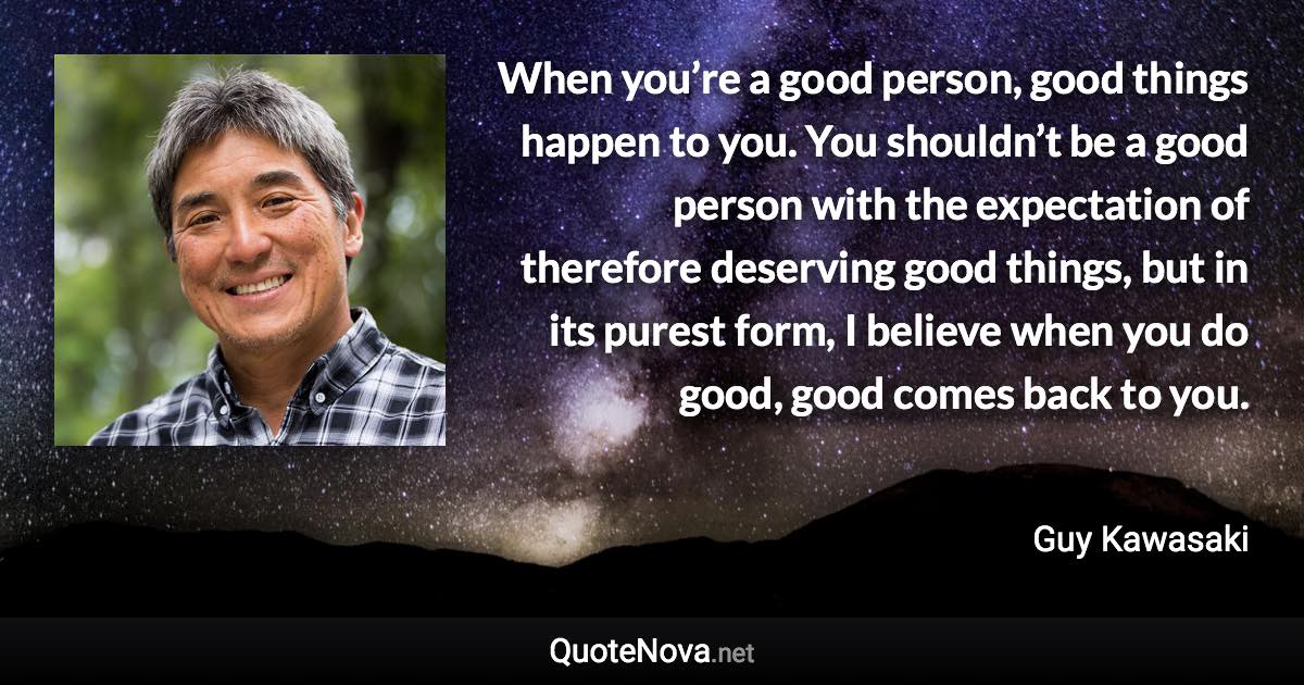 When you’re a good person, good things happen to you. You shouldn’t be a good person with the expectation of therefore deserving good things, but in its purest form, I believe when you do good, good comes back to you. - Guy Kawasaki quote