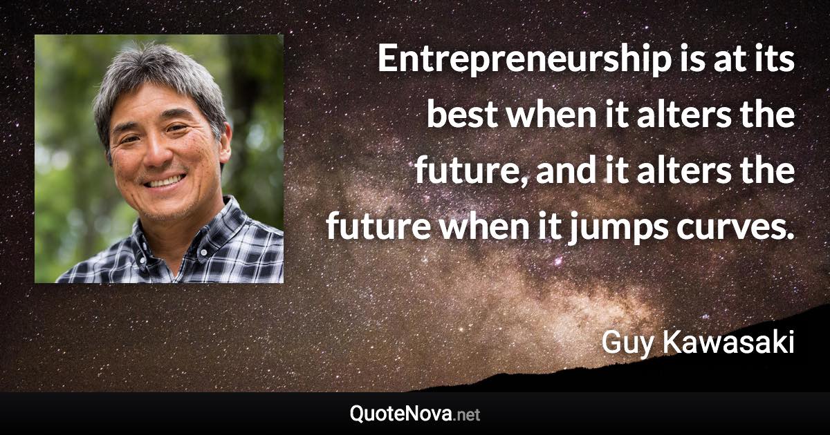 Entrepreneurship is at its best when it alters the future, and it alters the future when it jumps curves. - Guy Kawasaki quote
