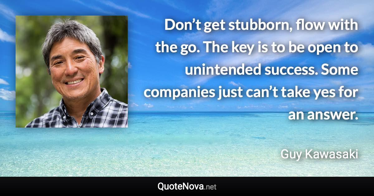 Don’t get stubborn, flow with the go. The key is to be open to unintended success. Some companies just can’t take yes for an answer. - Guy Kawasaki quote