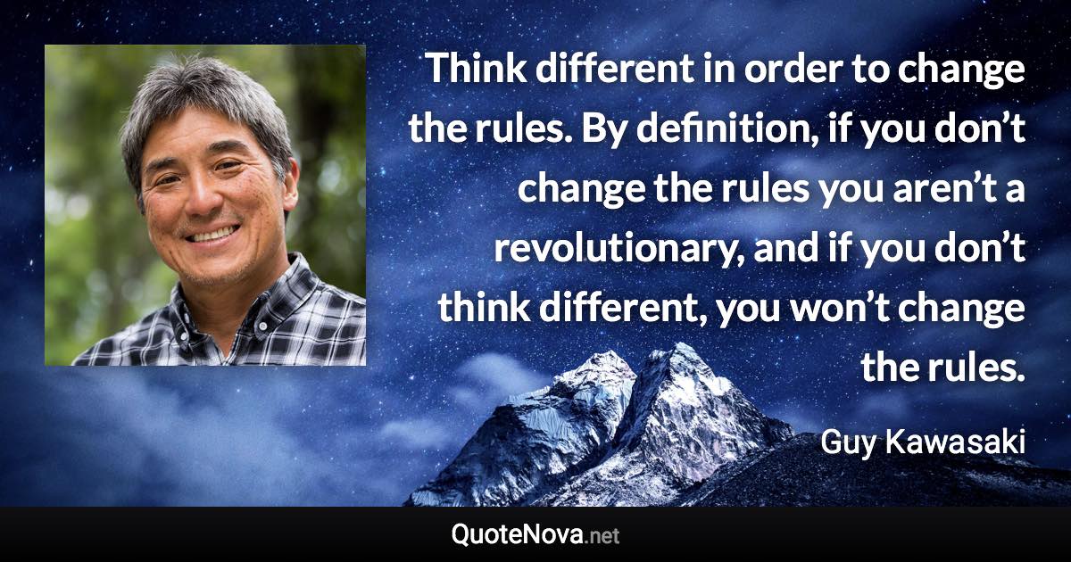 Think different in order to change the rules. By definition, if you don’t change the rules you aren’t a revolutionary, and if you don’t think different, you won’t change the rules. - Guy Kawasaki quote