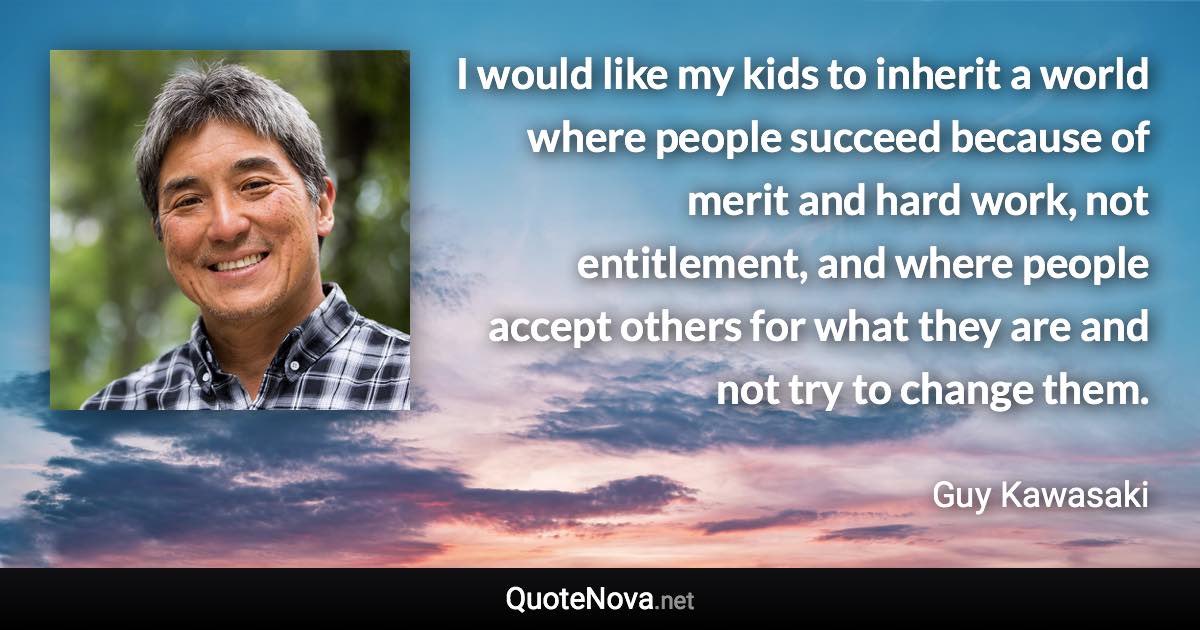 I would like my kids to inherit a world where people succeed because of merit and hard work, not entitlement, and where people accept others for what they are and not try to change them. - Guy Kawasaki quote