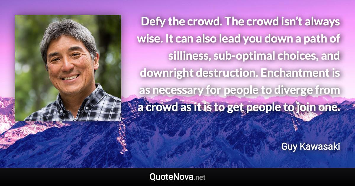 Defy the crowd. The crowd isn’t always wise. It can also lead you down a path of silliness, sub-optimal choices, and downright destruction. Enchantment is as necessary for people to diverge from a crowd as it is to get people to join one. - Guy Kawasaki quote